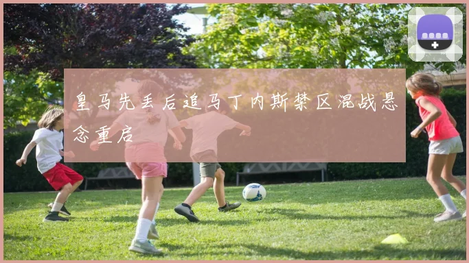 皇马先丢后追马丁内斯禁区混战悬念重启