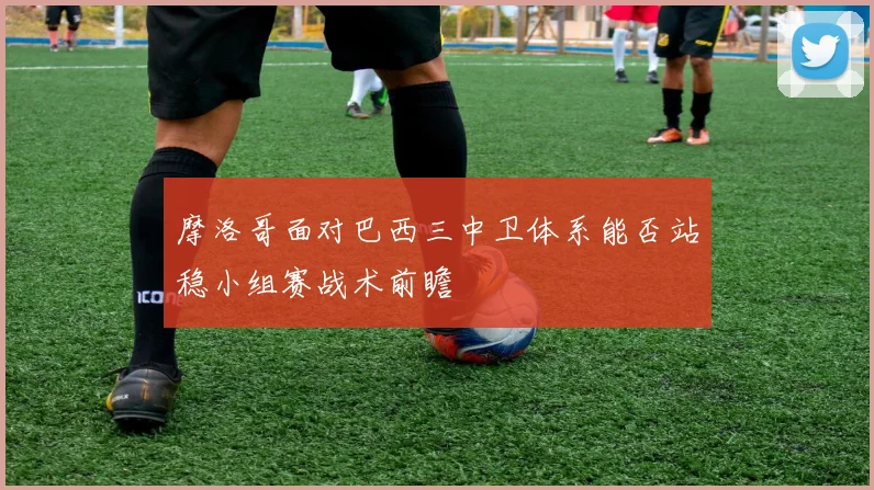 摩洛哥面对巴西三中卫体系能否站稳小组赛战术前瞻