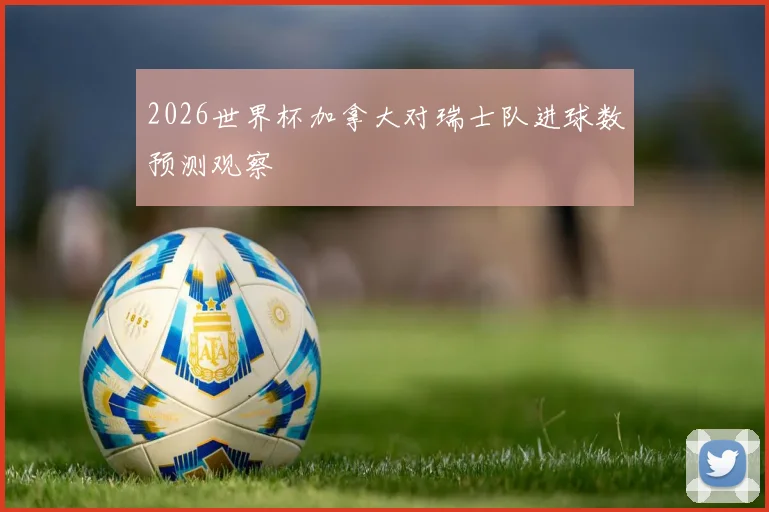 2026世界杯加拿大对瑞士队进球数预测观察