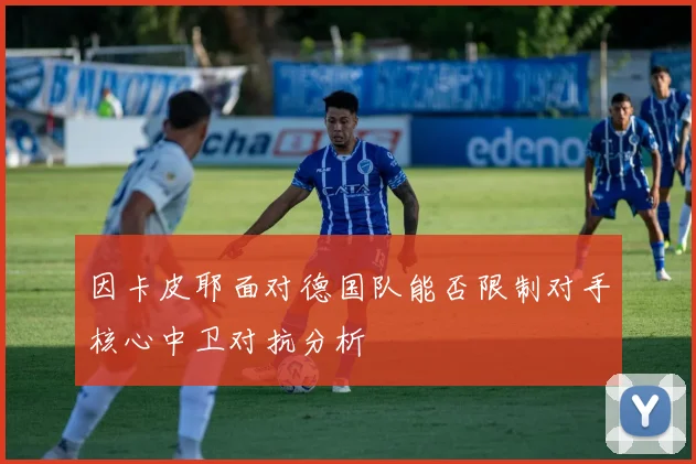 因卡皮耶面对德国队能否限制对手核心中卫对抗分析