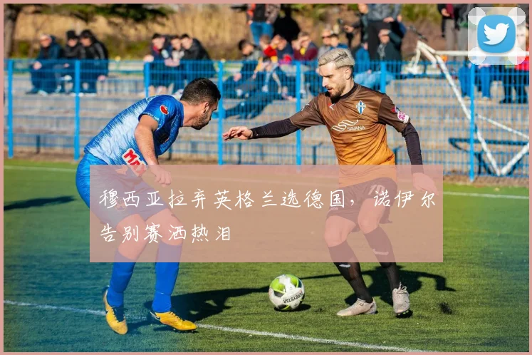 穆西亚拉弃英格兰选德国，诺伊尔告别赛洒热泪