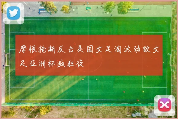 摩根抢断反击美国女足淘汰劲敌女足亚洲杯疯狂夜