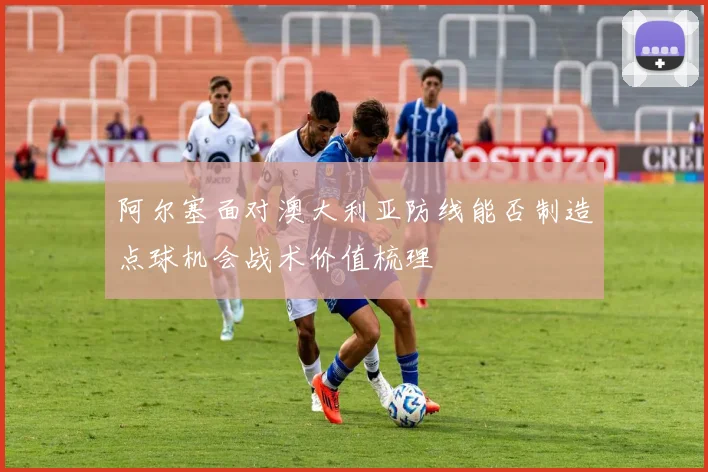 阿尔塞面对澳大利亚防线能否制造点球机会战术价值梳理