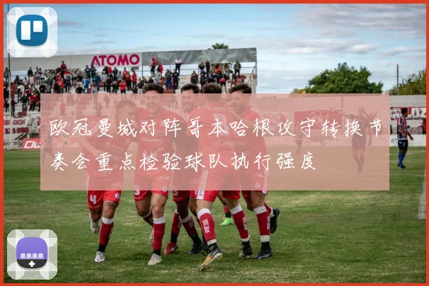 欧冠曼城对阵哥本哈根攻守转换节奏会重点检验球队执行强度