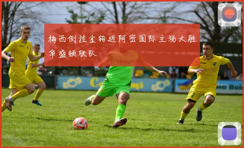 梅西倒挂金钩迈阿密国际主场大胜华盛顿联队
