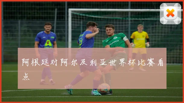阿根廷对阿尔及利亚世界杯比赛看点