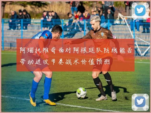 阿瑙托维奇面对阿根廷队防线能否带动进攻节奏战术价值预测