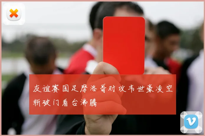 友谊赛国足摩洛哥对攻韦世豪凌空斩破门看台沸腾