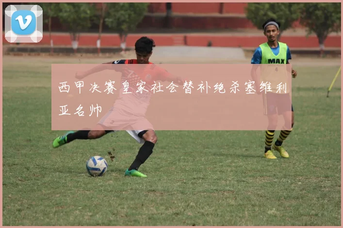 西甲决赛皇家社会替补绝杀塞维利亚名帅