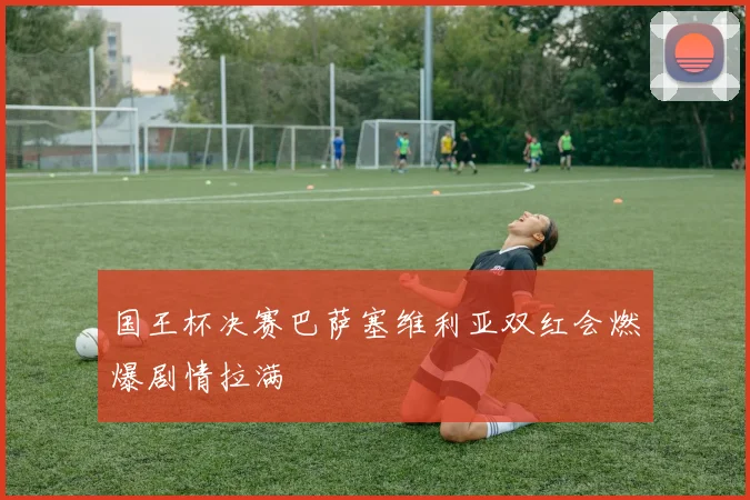 国王杯决赛巴萨塞维利亚双红会燃爆剧情拉满