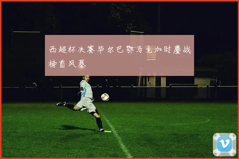 西超杯决赛毕尔巴鄂马竞加时鏖战榜首风暴