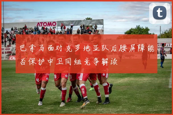 巴拿马面对克罗地亚队后腰屏障能否保护中卫同组竞争解读