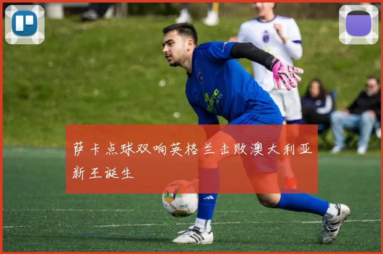 萨卡点球双响英格兰击败澳大利亚新王诞生