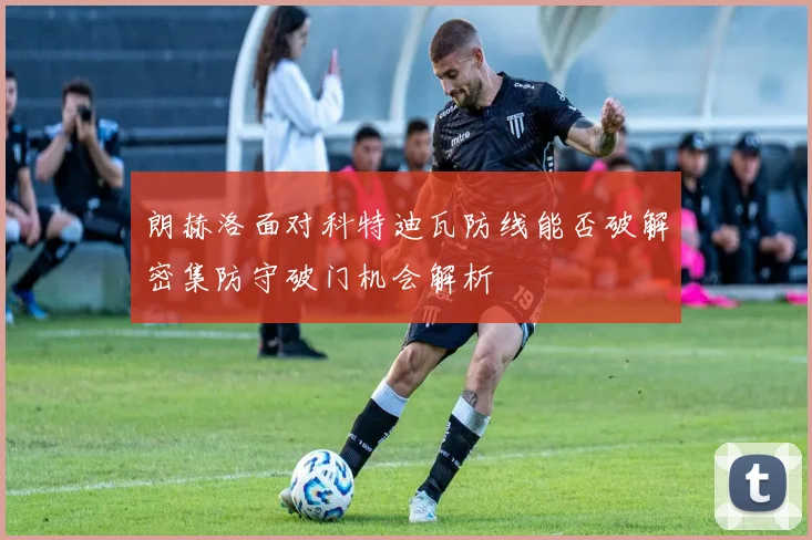朗赫洛面对科特迪瓦防线能否破解密集防守破门机会解析