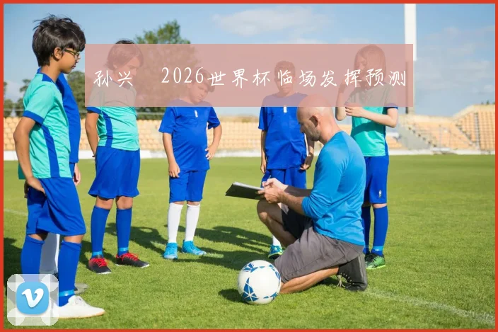 孙兴慜2026世界杯临场发挥预测