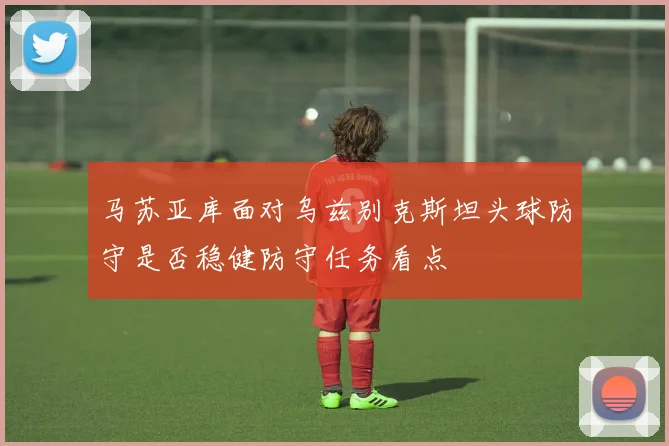 马苏亚库面对乌兹别克斯坦头球防守是否稳健防守任务看点