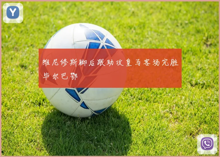 维尼修斯脚后跟助攻皇马客场完胜毕尔巴鄂