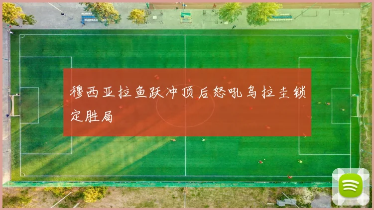 穆西亚拉鱼跃冲顶后怒吼乌拉圭锁定胜局