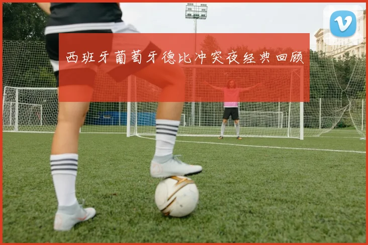 西班牙葡萄牙德比冲突夜经典回顾