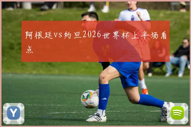 阿根廷vs约旦2026世界杯上半场看点