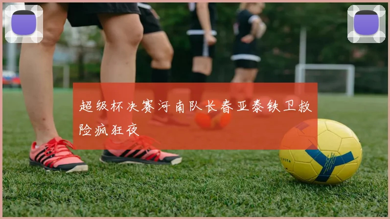 超级杯决赛河南队长春亚泰铁卫救险疯狂夜