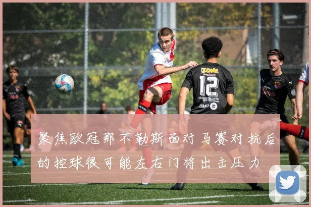 聚焦欧冠那不勒斯面对马赛对抗后的控球很可能左右门将出击压力