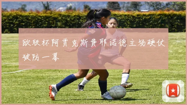 欧联杯阿贾克斯费耶诺德主场硬仗破防一幕