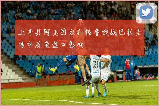 土耳其阿克图尔科格鲁迎战巴拉圭传中质量盘口影响