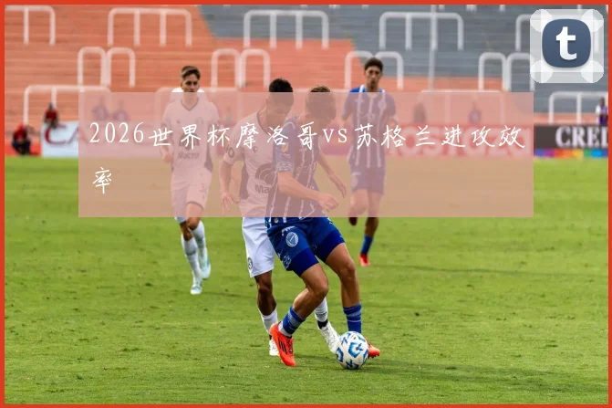 2026世界杯摩洛哥vs苏格兰进攻效率