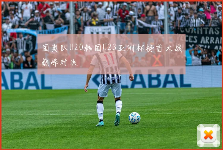 国奥队U20韩国U23亚洲杯榜首大战巅峰对决