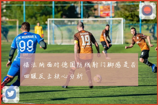 福法纳面对德国防线射门脚感是否回暖反击核心分析