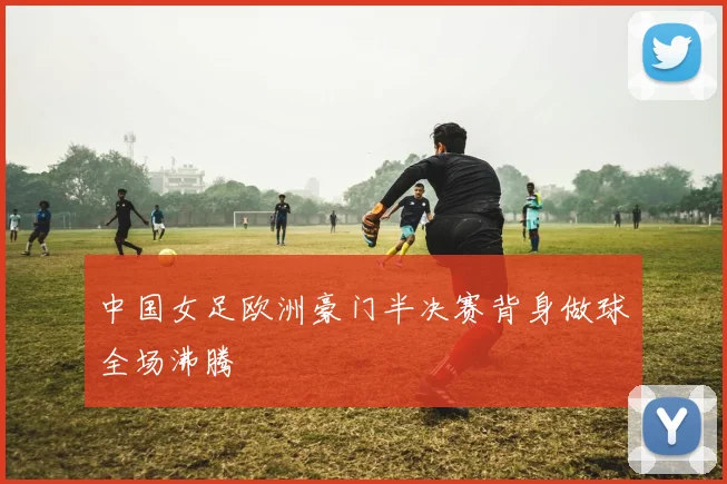 中国女足欧洲豪门半决赛背身做球全场沸腾