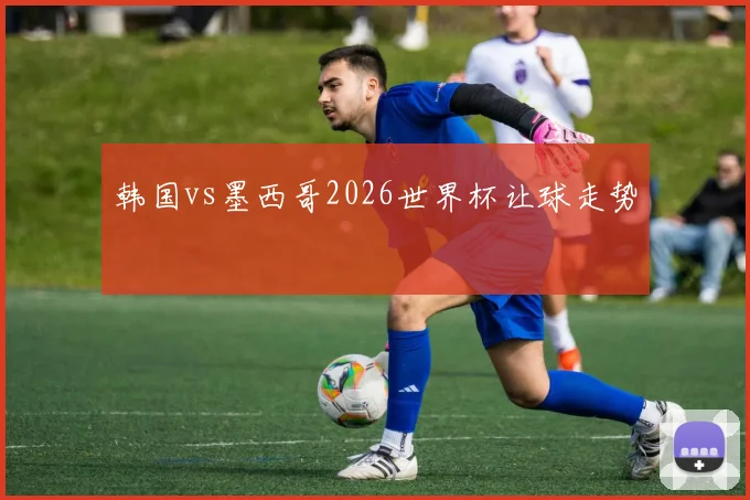 韩国vs墨西哥2026世界杯让球走势