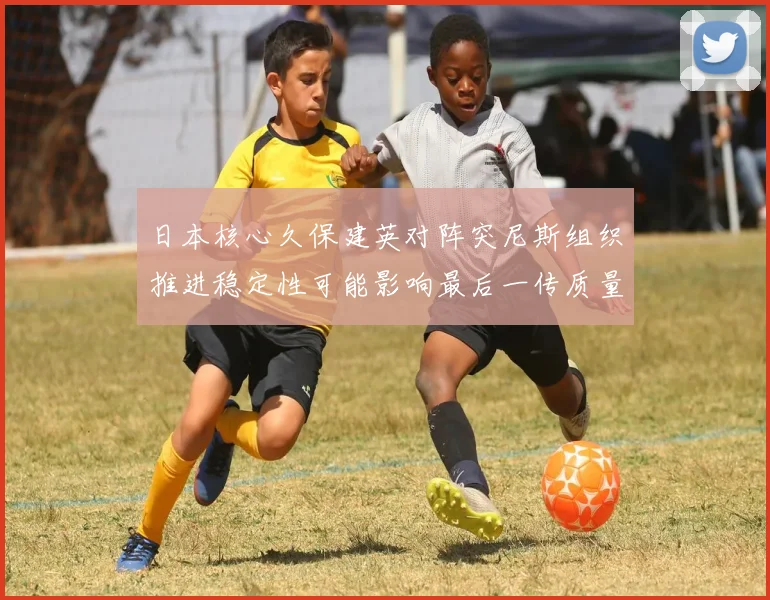 日本核心久保建英对阵突尼斯组织推进稳定性可能影响最后一传质量
