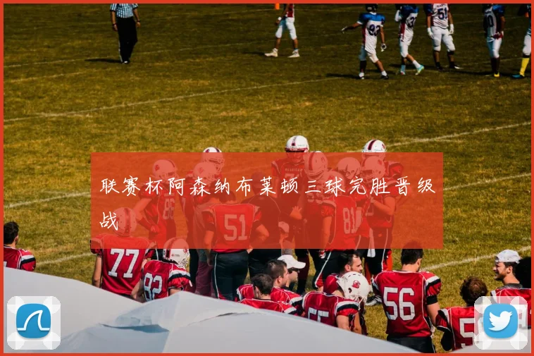 联赛杯阿森纳布莱顿三球完胜晋级战