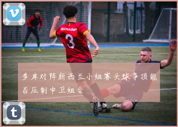 多库对阵新西兰小组赛头球争顶能否压制中卫组合