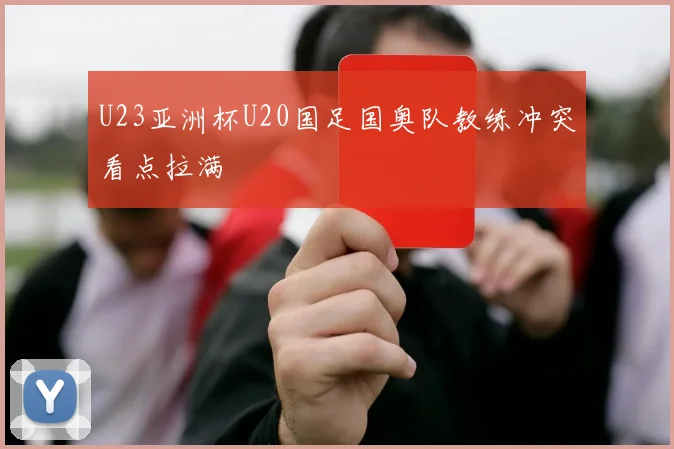 U23亚洲杯U20国足国奥队教练冲突看点拉满