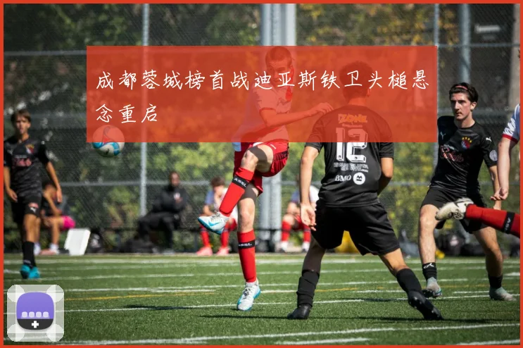 成都蓉城榜首战迪亚斯铁卫头槌悬念重启