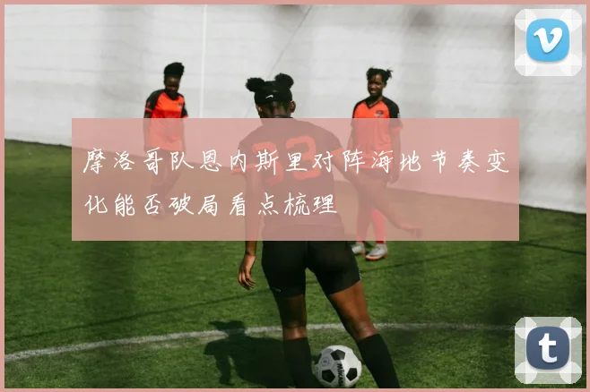 摩洛哥队恩内斯里对阵海地节奏变化能否破局看点梳理