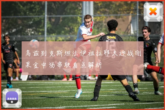 乌兹别克斯坦法伊祖拉耶夫迎战刚果金中场串联看点解析