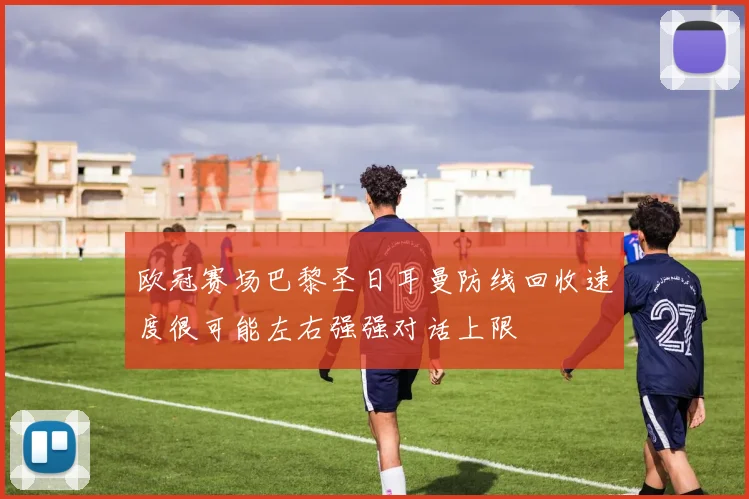 欧冠赛场巴黎圣日耳曼防线回收速度很可能左右强强对话上限