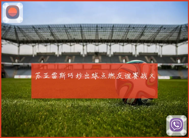 苏亚雷斯巧妙出球点燃友谊赛战火