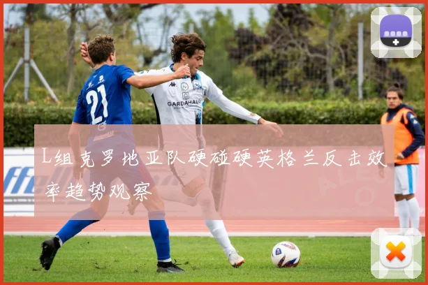 L组克罗地亚队硬碰硬英格兰反击效率趋势观察