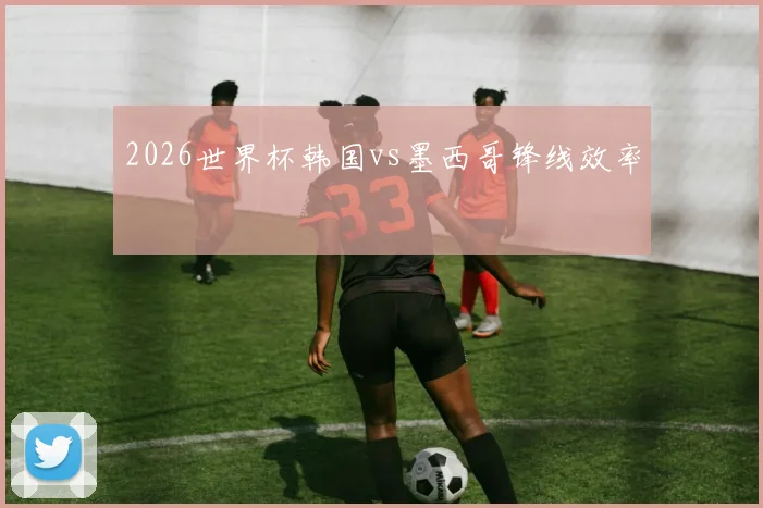 2026世界杯韩国vs墨西哥锋线效率