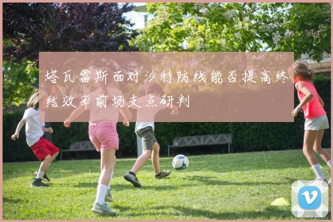 塔瓦雷斯面对沙特防线能否提高终结效率前场支点研判