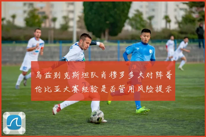乌兹别克斯坦队肖穆罗多夫对阵哥伦比亚大赛经验是否管用风险提示