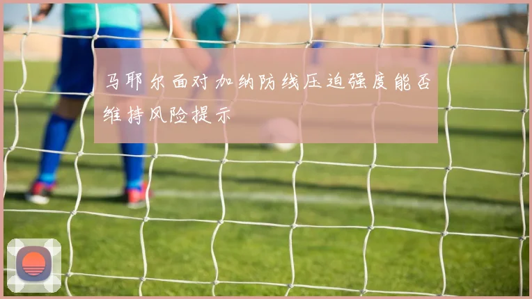 马耶尔面对加纳防线压迫强度能否维持风险提示