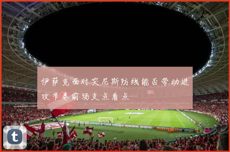 伊萨克面对突尼斯防线能否带动进攻节奏前场支点看点