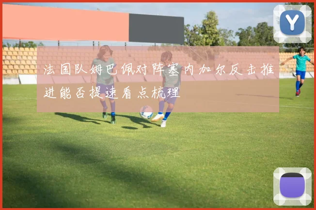 法国队姆巴佩对阵塞内加尔反击推进能否提速看点梳理