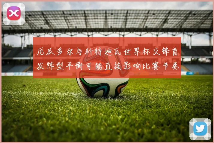 厄瓜多尔与科特迪瓦世界杯交锋首发阵型平衡可能直接影响比赛节奏